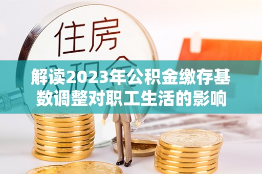 叙永解读2023年公积金缴存基数调整对职工生活的影响