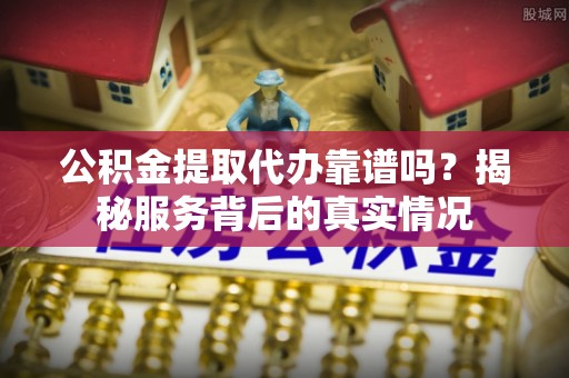 叙永公积金提取代办靠谱吗？揭秘服务背后的真实情况