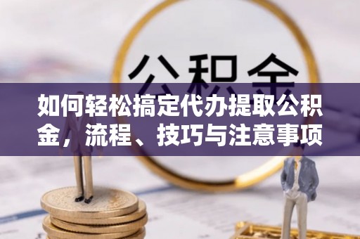 叙永如何轻松搞定代办提取公积金，流程、技巧与注意事项全解析