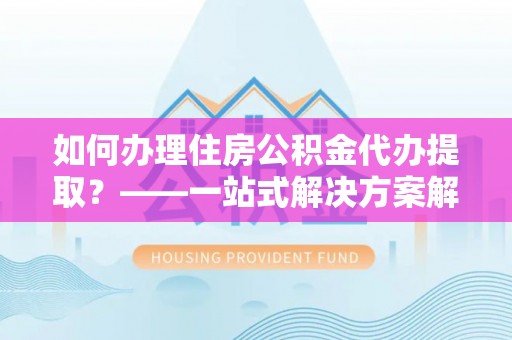 叙永如何办理住房公积金代办提取？——一站式解决方案解析