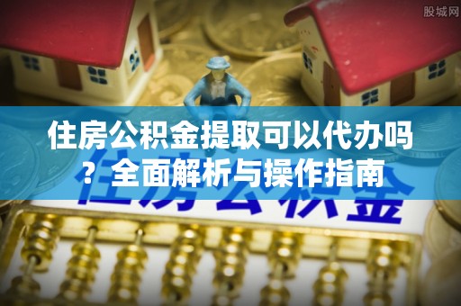叙永住房公积金提取可以代办吗？全面解析与操作指南