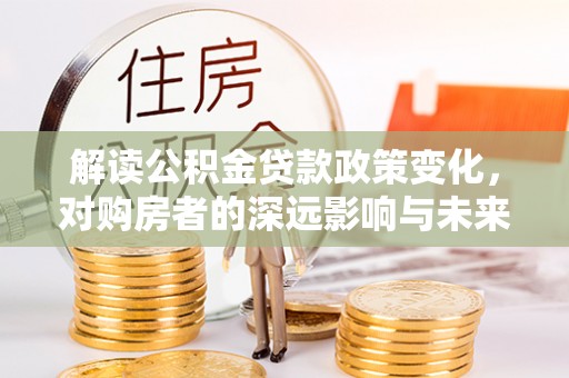 叙永解读公积金贷款政策变化，对购房者的深远影响与未来趋势