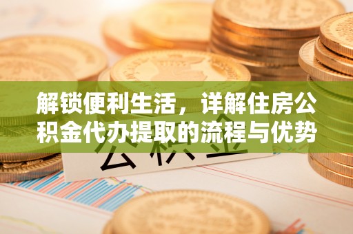 叙永解锁便利生活，详解住房公积金代办提取的流程与优势