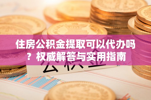 叙永住房公积金提取可以代办吗？权威解答与实用指南