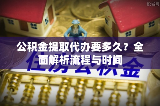 叙永公积金提取代办要多久？全面解析流程与时间