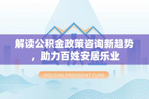 叙永解读公积金政策咨询新趋势，助力百姓安居乐业