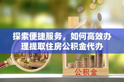 叙永探索便捷服务，如何高效办理提取住房公积金代办